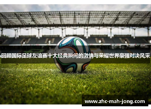 回顾国际足球友谊赛十大经典瞬间的激情与荣耀世界豪强对决风采