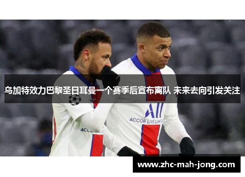 乌加特效力巴黎圣日耳曼一个赛季后宣布离队 未来去向引发关注