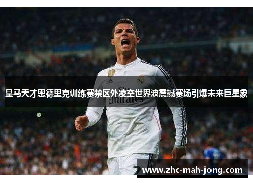 皇马天才恩德里克训练赛禁区外凌空世界波震撼赛场引爆未来巨星象