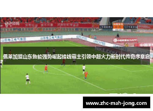 佩莱加盟山东鲁能强势崛起锋线霸主引领中超火力新时代传奇序章启