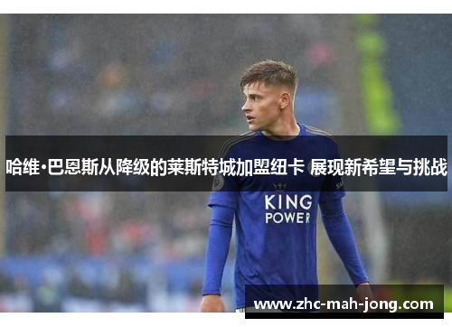 哈维·巴恩斯从降级的莱斯特城加盟纽卡 展现新希望与挑战